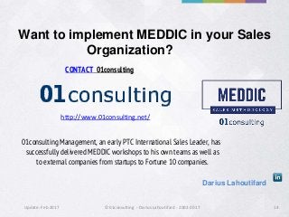 Update: Feb 2017 ©01consulting - Darius Lahoutifard - 2002-2017 14
Want to implement MEDDIC in your Sales
Organization?
01consulting Management, an early PTC International Sales Leader, has
successfully delivered MEDDIC workshops to his own teams as well as
to external companies from startups to Fortune 10 companies.
CONTACT 01consulting
Darius Lahoutifard
http://www.01consulting.net/
 