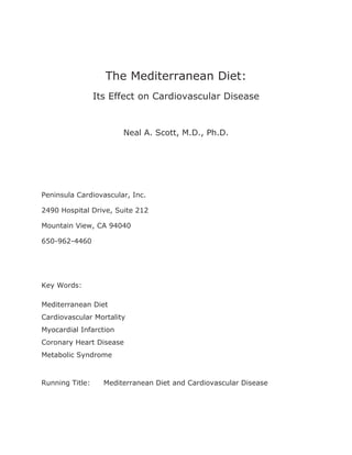 The Mediterranean Diet: 
Its Effect on Cardiovascular Disease 
Neal A. Scott, M.D., Ph.D. 
Peninsula Cardiovascular, Inc. 
2490 Hospital Drive, Suite 212 
Mountain View, CA 94040 
650-962-4460 
Key Words: 
Mediterranean Diet 
Cardiovascular Mortality 
Myocardial Infarction 
Coronary Heart Disease 
Metabolic Syndrome 
Running Title: Mediterranean Diet and Cardiovascular Disease 
 