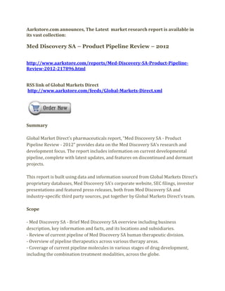 Aarkstore.com announces, The Latest market research report is available in
its vast collection:

Med Discovery SA – Product Pipeline Review – 2012


http://www.aarkstore.com/reports/Med-Discovery-SA-Product-Pipeline-
Review-2012-217896.html


RSS link of Global Markets Direct
http://www.aarkstore.com/feeds/Global-Markets-Direct.xml




Summary

Global Market Direct’s pharmaceuticals report, “Med Discovery SA - Product
Pipeline Review - 2012” provides data on the Med Discovery SA’s research and
development focus. The report includes information on current developmental
pipeline, complete with latest updates, and features on discontinued and dormant
projects.

This report is built using data and information sourced from Global Markets Direct’s
proprietary databases, Med Discovery SA’s corporate website, SEC filings, investor
presentations and featured press releases, both from Med Discovery SA and
industry-specific third party sources, put together by Global Markets Direct’s team.

Scope

- Med Discovery SA - Brief Med Discovery SA overview including business
description, key information and facts, and its locations and subsidiaries.
- Review of current pipeline of Med Discovery SA human therapeutic division.
- Overview of pipeline therapeutics across various therapy areas.
- Coverage of current pipeline molecules in various stages of drug development,
including the combination treatment modalities, across the globe.
 