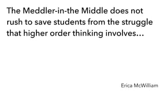 The Meddler-in-the Middle does not
rush to save students from the struggle
that higher order thinking involves…
Erica McWilliam
 