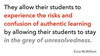 They allow their students to
experience the risks and
confusion of authentic learning
by allowing their students to stay
in the grey of unresolvedness.
Erica McWilliam
 
