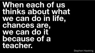 When each of us
thinks about what
we can do in life,
chances are,
we can do it
because of a
teacher. Stephen Hawking
 