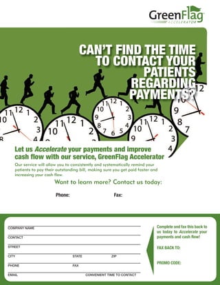 CAN’T FIND THE TIME
                                         TO CONTACT YOUR
                                                  PATIENTS
                                                REGARDING
                                               PAYMENTS?


   Let us Accelerate your payments and improve
   cash flow with our service, GreenFlag Accelerator
   Our service will allow you to consistently and systematically remind your
   patients to pay their outstanding bill, making sure you get paid faster and
   increasing your cash flow.
                       Want to learn more? Contact us today:
                        Doug Graham
                        Phone: 866-748-7386 X 25
                               1.800.555.1212          Fax: 805-927-3537
                                                            214.555.1212
                        doug.graham@transworldsystems.com
                        http://web.transworldsystems.com/douggraham/



COMPANY NAME                                                                 Complete and fax this back to
                                                                             us today to Accelerate your
CONTACT                                                                      payments and cash flow!

STREET                                                                       FAX BACK TO:
CITY                             STATE                ZIP
                                                                             805-927-3537
                                                                             PROMO CODE:
PHONE                            FAX

EMAIL                                    CONVENIENT TIME TO CONTACT
 