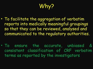 Why?
• To facilitate the aggregation of verbatim
reports into medically meaningful groupings
so that they can be reviewed, analysed and
communicated to the regulatory authorities.
• To ensure the accurate, unbiased &
consistent classification of CRF verbatim
terms as reported by the investigators

 