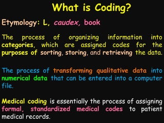 What is Coding?
Etymology: L, caudex, book
The process of organizing information into
categories, which are assigned codes for the
purposes of sorting, storing, and retrieving the data.
The process of transforming qualitative data into
numerical data that can be entered into a computer
file.
Medical coding is essentially the process of assigning
formal, standardized medical codes to patient
medical records.

 