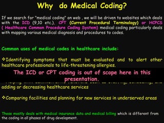 Why do Medical Coding?
If we search for "medical coding" on web , we will be driven to websites which deals
with the ICD (9,10 etc.), CPT (Current Procedural Terminology) or HCPCS
( Healthcare Common Procedure Coding System) medical coding particularly deals
with mapping various medical diagnosis and procedures to codes.

Common uses of medical codes in healthcare include:
Identifying symptoms that must be evaluated and to alert other
healthcare professionals to life-threatening allergies.

The services performed for reimbursement
ReportingICD or CPT coding is out of scope here in this
presentation.
Helping with administrative functions such as staffing, scheduling, and
adding or decreasing healthcare services
Comparing facilities and planning for new services in underserved areas
These mostly deals with medical insurance data and medical billing which is different from
the coding in all phases of drug development.

 