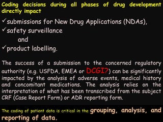 Coding decisions during all phases of drug development
directly impact

submissions for New Drug Applications (NDAs),
safety surveillance
and
product labelling.
The success of a submission to the concerned regulatory

authority (e.g. USFDA, EMEA or DCGI?) can be significantly
impacted by the analysis of adverse events, medical history
and concomitant medications. The analysis relies on the
interpretation of what has been transcribed from the subject
CRF (Case Report Form) or ADR reporting form.
Ultimately, medical coding data permits access to health records according
The coding of patient data is critical in the grouping, analysis, and
to diagnoses and procedures for use in clinical care, research, education
reporting of data.
and for regulatory activities.

 