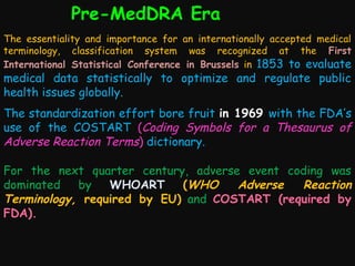 Pre-MedDRA Era
The essentiality and importance for an internationally accepted medical
terminology, classification system was recognized at the First
International Statistical Conference in Brussels in 1853 to evaluate

medical data statistically to optimize and regulate public
health issues globally.

The standardization effort bore fruit in 1969 with the FDA’s
use of the COSTART (Coding Symbols for a Thesaurus of
Adverse Reaction Terms) dictionary.
For the next quarter century, adverse event coding was
dominated
by
WHOART
(WHO
Adverse
Reaction
Terminology, required by EU) and COSTART (required by
FDA).

 