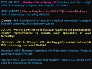 1989 -UK MCA ( Medicines Control Agency (UK))identifies need for a single
medical terminology to support new computer databases
•1991–ADROIT ( Adverse Drug Reactions Online Information Tracking )
medical terminology created by UK MCA
•January 1993 -identification of need for a medical terminology to support
European Community drug regulatory system
2Q 1993 -Working party set-up of European regulators and pharmaceutical
industry representatives to evaluate wider applicability of MCA
terminology
•November 1993 to October 1994 -Working party reviews and amends
MCA terminology, now called MedDRA
December 1993 -European Committee for Proprietary Medicinal Products
approves MedDRA Project.
•October 1994 -ICH recommends that MedDRA (version 1.0) should form
basis of a new medical terminology

 