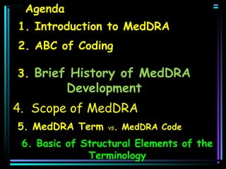 Agenda
1. Introduction to MedDRA
2. ABC of Coding
3. Brief History of MedDRA

Development

4. Scope of MedDRA
5. MedDRA Term

vs.

MedDRA Code

6. Basic of Structural Elements of the
Terminology

 