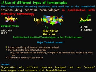  Use of different types of terminologies
Most organizations processing regulatory data used one of the international

adverse drug reaction terminologies in combination with
morbidity terminology.

Europe

United States

European Union
WHO-ART
ICD-9

Japan
J-ART
J-MEDIS

COSTART(C)
ICD-9-CM
Individualized Modified Terminologies to Suit Individual need.
Major Technical Lacunae:

 Lacked specificity of terms at the data entry level,
 Provided limited data retrieval options
(e.g., too few levels in the hierarchy, or capacity to retrieve data via one axis only),
and
 Ineffective handling of syndromes.
Solution:

Organizations with sufficient resources developed their
terminologies to address some or all of these deficiencies.

own

“in-house”

 