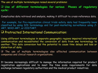 The use of multiple terminologies raised several problems:

 Use of different terminologies for various
cycle:

Phases of regulatory

Complicates data retrieval and analysis, making it difficult to cross-reference data.
For example, for Pre-registration clinical trials safety data had frequently been
classified by using ICD terminology and for post-marketing surveillance using JART, WHO-ART, or COSTART.

 Protracted International Communication:
Using different terminologies in separate geographic regions impaired international
communication and necessitated the conversion of data from one terminology to
another. This data conversion had the potential to cause time delays and loss or
distortion of data.
 The use of multiple terminologies also affected communication between
companies and clinical research organizations.
It became increasingly difficult to manage the information required for product
registration applications and to meet the time scale requirements for data
exchange between regulatory authorities and the medical product industries.

 