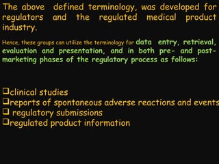 The above defined terminology, was developed for
regulators and the regulated medical product
industry.
data entry, retrieval,
evaluation and presentation, and in both pre- and postmarketing phases of the regulatory process as follows:
Hence, these groups can utilize the terminology for

clinical studies
reports of spontaneous adverse reactions and events
 regulatory submissions
regulated product information

 