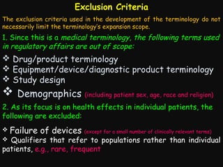 Exclusion Criteria
The exclusion criteria used in the development of the terminology do not
necessarily limit the terminology’s expansion scope.

1. Since this is a medical terminology, the following terms used
in regulatory affairs are out of scope:

 Drug/product terminology
 Equipment/device/diagnostic product terminology
 Study design

 Demographics (including patient sex, age, race and religion)
2. As its focus is on health effects in individual patients, the
following are excluded:


Failure of devices

(except for a small number of clinically relevant terms)

Qualifiers that refer to populations rather than individual
patients, e.g., rare, frequent


 