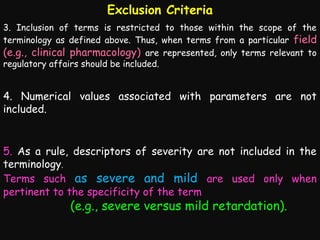 Exclusion Criteria
3. Inclusion of terms is restricted to those within the scope of the
terminology as defined above. Thus, when terms from a particular field
(e.g., clinical pharmacology) are represented, only terms relevant to
regulatory affairs should be included.

4. Numerical values associated with parameters are not
included.

5. As a rule, descriptors of severity are not included in the
terminology.
Terms such as severe and mild are used only when
pertinent to the specificity of the term

(e.g., severe versus mild retardation).

 