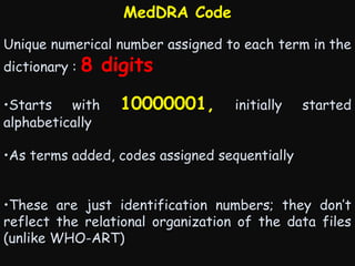 MedDRA Code
Unique numerical number assigned to each term in the
dictionary :

8 digits

•Starts with
alphabetically

10000001,

initially

started

•As terms added, codes assigned sequentially
•These are just identification numbers; they don’t
reflect the relational organization of the data files
(unlike WHO-ART)

 