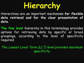 Hierarchy
Hierarchies are an important mechanism for flexible
data retrieval and for the clear presentation of
data.
The five level hierarchy in this terminology provides
options for retrieving data by specific or broad
groupings, according to the level of specificity
required.
The Lowest Level Term (LLT) level provides maximum
specificity.

 