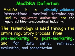 MedDRA Definition
MedDRA

is

a

clinically-validated

international medical terminology

used by regulatory authorities and the
regulated biopharmaceutical industry.

The terminology is used through the
entire regulatory process, from
pre-marketing to post-marketing,
and for data entry, retrieval,
evaluation, and presentation.

 