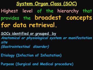 System Organ Class (SOC)
Highest level of the hierarchy that

broadest concepts
for data retrieval.
provides the

SOCs identified or grouped by
Anatomical or physiological system or manifestation
site
(Gastrointestinal disorder)
Etiology (Infection of Infestation)
Purpose (Surgical and Medical procedure)

 