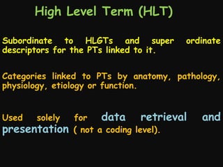 High Level Term (HLT)
Subordinate to HLGTs and super
descriptors for the PTs linked to it.

ordinate

Categories linked to PTs by anatomy, pathology,
physiology, etiology or function.
Used

solely

presentation

for
data retrieval
( not a coding level).

and

 