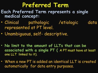 Preferred Term 　

Each Preferred Term represents a single
medical concept:
• Clinical
pathologic
/etiologic
data
represented at PT level.
• Unambiguous, self- descriptive.
• No limit to the amount of LLTs that can be
associated with a single PT ( A PT must have at least
one LLT linked to it).

• When a new PT is added an identical LLT is created
automatically for data entry purposes.

 