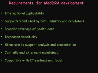 Requirements for MedDRA development
• International applicability
• Supported and used by both industry and regulators
• Broader coverage of health data
• Increased specificity
• Structure to support analysis and presentation
• Centrally and externally maintained
• Compatible with IT systems and tools

 