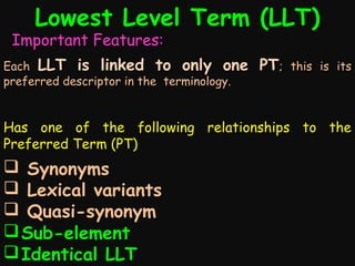 Lowest Level Term (LLT)

Important Features:

Each LLT is linked to only one
preferred descriptor in the terminology.

PT;

this is its

Has one of the following relationships to the
Preferred Term (PT)

 Synonyms
 Lexical variants
 Quasi-synonym
 Sub-element
 Identical LLT

 