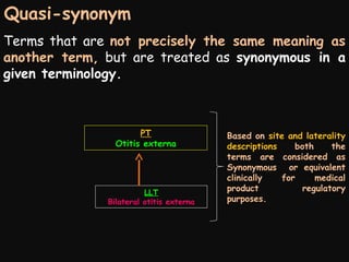 Quasi-synonym
Terms that are not precisely the same meaning as
another term, but are treated as synonymous in a
given terminology.

PT
Otitis externa

LLT
Bilateral otitis externa

Based on site and laterality
descriptions
both
the
terms are considered as
Synonymous or equivalent
clinically
for
medical
product
regulatory
purposes.

 