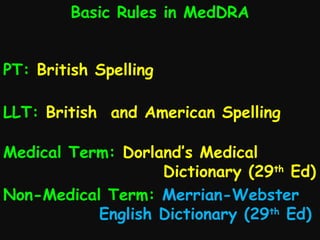 Basic Rules in MedDRA
PT: British Spelling
LLT: British and American Spelling
Medical Term: Dorland’s Medical
Dictionary (29th Ed)
Non-Medical Term: Merrian-Webster
English Dictionary (29th Ed)

 