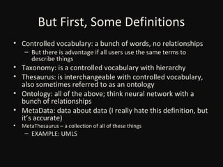 But First, Some Definitions
• Controlled vocabulary: a bunch of words, no relationships
– But there is advantage if all users use the same terms to
describe things

• Taxonomy: is a controlled vocabulary with hierarchy
• Thesaurus: is interchangeable with controlled vocabulary,
also sometimes referred to as an ontology
• Ontology: all of the above; think neural network with a
bunch of relationships
• MetaData: data about data (I really hate this definition, but
it’s accurate)
•

MetaThesaurus – a collection of all of these things

– EXAMPLE: UMLS

 