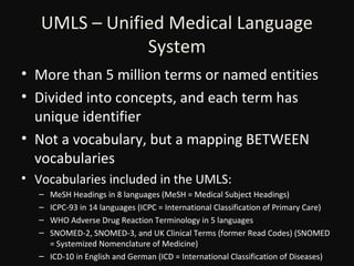 UMLS – Unified Medical Language
System
• More than 5 million terms or named entities
• Divided into concepts, and each term has
unique identifier
• Not a vocabulary, but a mapping BETWEEN
vocabularies
• Vocabularies included in the UMLS:
–
–
–
–

MeSH Headings in 8 languages (MeSH = Medical Subject Headings)
ICPC-93 in 14 languages (ICPC = International Classification of Primary Care)
WHO Adverse Drug Reaction Terminology in 5 languages
SNOMED-2, SNOMED-3, and UK Clinical Terms (former Read Codes) (SNOMED
= Systemized Nomenclature of Medicine)
– ICD-10 in English and German (ICD = International Classification of Diseases)

 