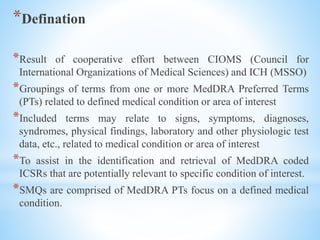 *Defination
*Result of cooperative effort between CIOMS (Council for
International Organizations of Medical Sciences) and ICH (MSSO)
*Groupings of terms from one or more MedDRA Preferred Terms
(PTs) related to defined medical condition or area of interest
*Included terms may relate to signs, symptoms, diagnoses,
syndromes, physical findings, laboratory and other physiologic test
data, etc., related to medical condition or area of interest
*To assist in the identification and retrieval of MedDRA coded
ICSRs that are potentially relevant to specific condition of interest.
*SMQs are comprised of MedDRA PTs focus on a defined medical
condition.
 