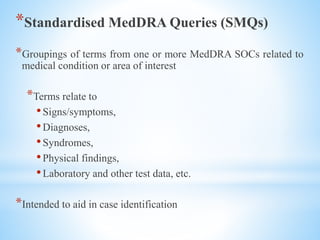 *Standardised MedDRA Queries (SMQs)
*Groupings of terms from one or more MedDRA SOCs related to
medical condition or area of interest
*Terms relate to
•Signs/symptoms,
•Diagnoses,
•Syndromes,
•Physical findings,
•Laboratory and other test data, etc.
*Intended to aid in case identification
 