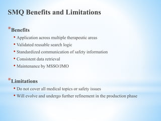 SMQ Benefits and Limitations
*Benefits
• Application across multiple therapeutic areas
• Validated reusable search logic
• Standardized communication of safety information
• Consistent data retrieval
• Maintenance by MSSO/JMO
*Limitations
• Do not cover all medical topics or safety issues
• Will evolve and undergo further refinement in the production phase
 