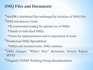 SMQ Files and Documents
*MedDRA distributed files unchanged by inclusion of SMQ files
*SMQ Introductory Guide
•Recommended reading for optimal use of SMQs
•Details of individual SMQs
•Notes for implementation and/or expectation of result
*Production SMQ Spreadsheet
•SMQs and included terms, SMQ summary
*SMQ changes: “What’s New” document, Version Report,
MVAT
*Original CIOMS Working Group documentation
 