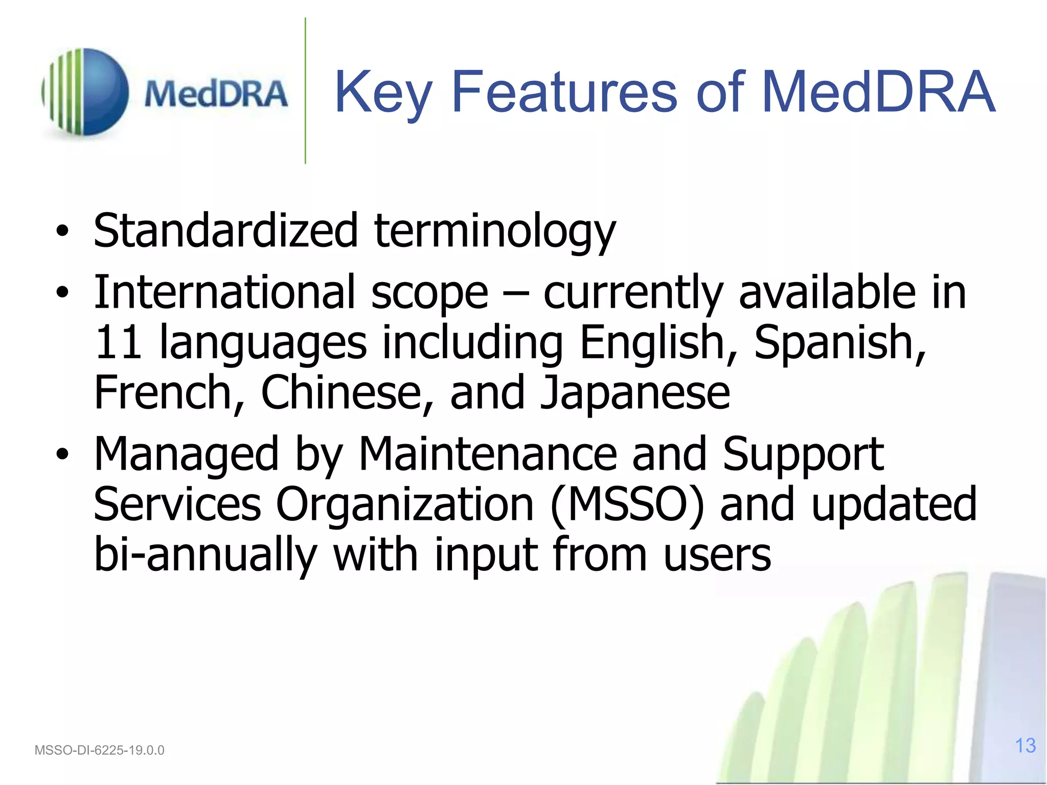 Key Features of MedDRA
• Standardized terminology
• International scope – currently available in
11 languages including English, Spanish,
French, Chinese, and Japanese
• Managed by Maintenance and Support
Services Organization (MSSO) and updated
bi-annually with input from users
MSSO-DI-6225-19.0.0 13
 