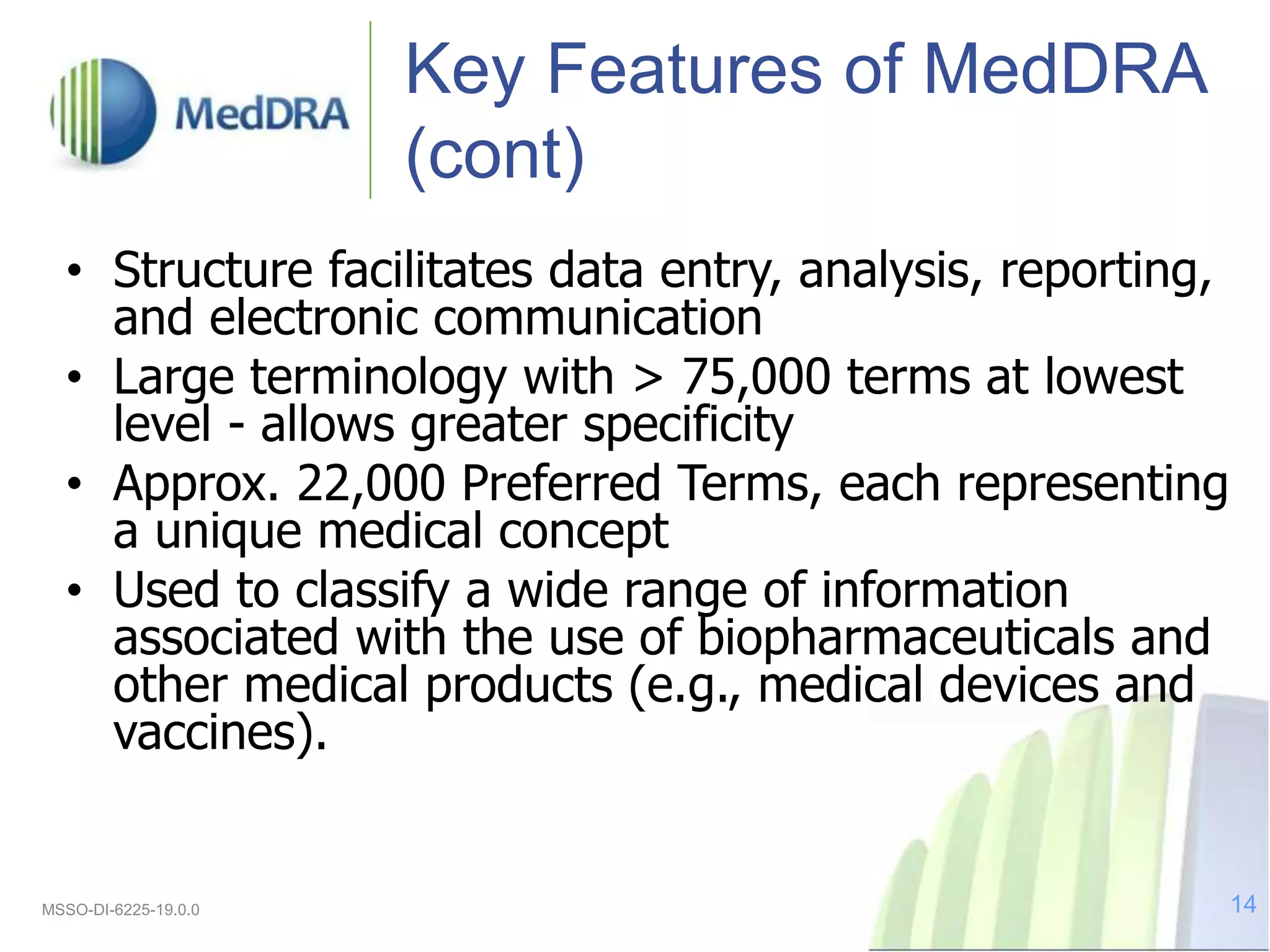 Key Features of MedDRA
(cont)
• Structure facilitates data entry, analysis, reporting,
and electronic communication
• Large terminology with > 75,000 terms at lowest
level - allows greater specificity
• Approx. 22,000 Preferred Terms, each representing
a unique medical concept
• Used to classify a wide range of information
associated with the use of biopharmaceuticals and
other medical products (e.g., medical devices and
vaccines).
MSSO-DI-6225-19.0.0 14
 