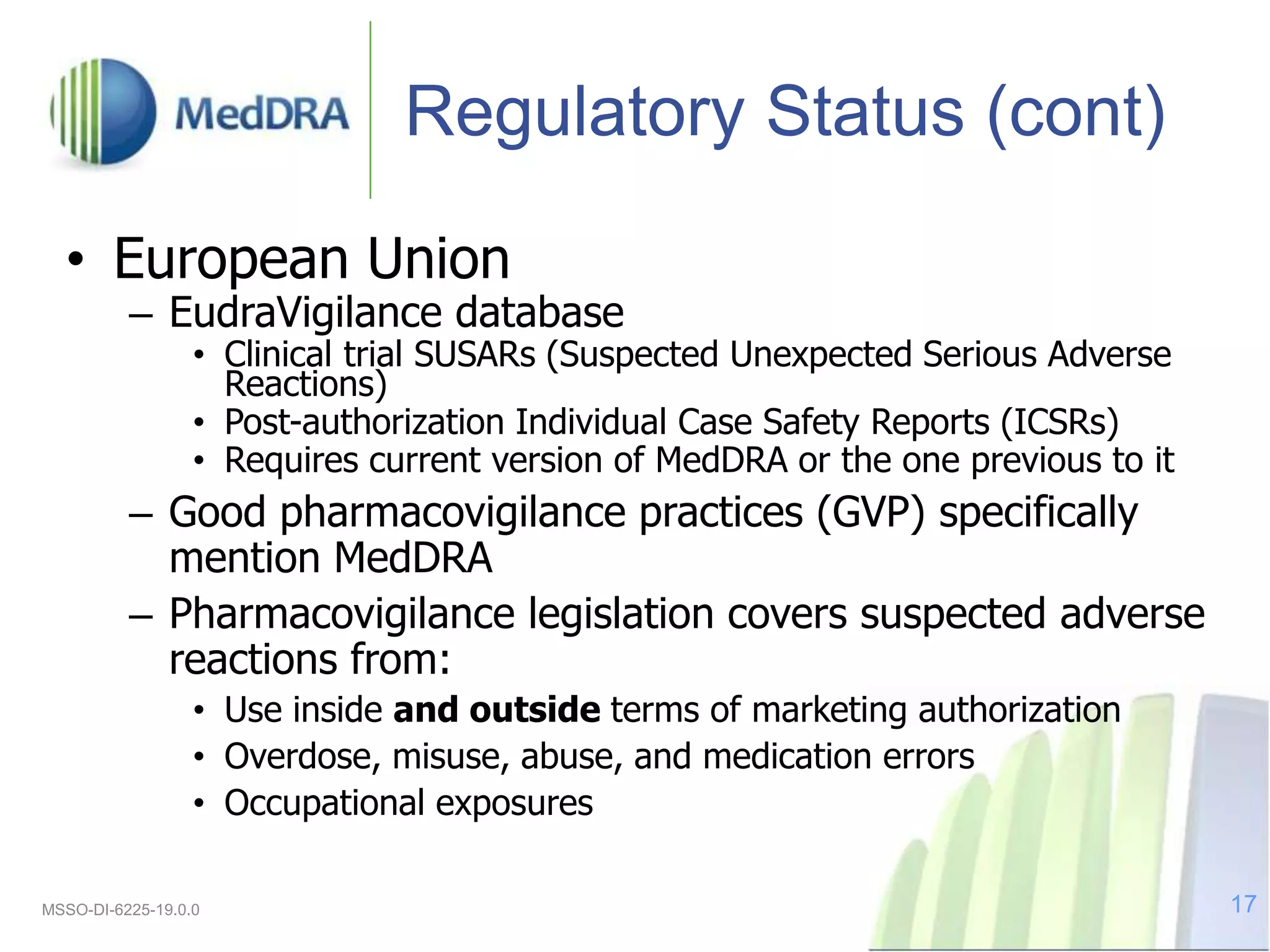Regulatory Status (cont)
• European Union
– EudraVigilance database
• Clinical trial SUSARs (Suspected Unexpected Serious Adverse
Reactions)
• Post-authorization Individual Case Safety Reports (ICSRs)
• Requires current version of MedDRA or the one previous to it
– Good pharmacovigilance practices (GVP) specifically
mention MedDRA
– Pharmacovigilance legislation covers suspected adverse
reactions from:
• Use inside and outside terms of marketing authorization
• Overdose, misuse, abuse, and medication errors
• Occupational exposures
MSSO-DI-6225-19.0.0 17
 