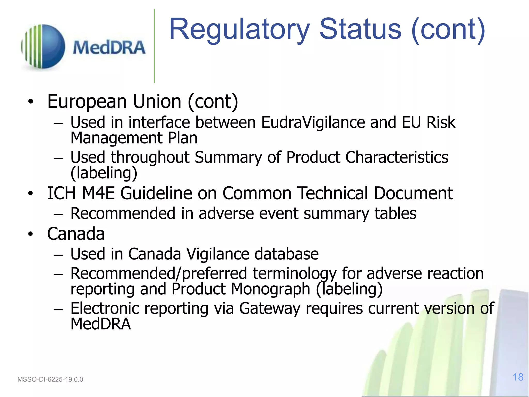 Regulatory Status (cont)
• European Union (cont)
– Used in interface between EudraVigilance and EU Risk
Management Plan
– Used throughout Summary of Product Characteristics
(labeling)
• ICH M4E Guideline on Common Technical Document
– Recommended in adverse event summary tables
• Canada
– Used in Canada Vigilance database
– Recommended/preferred terminology for adverse reaction
reporting and Product Monograph (labeling)
– Electronic reporting via Gateway requires current version of
MedDRA
MSSO-DI-6225-19.0.0 18
 