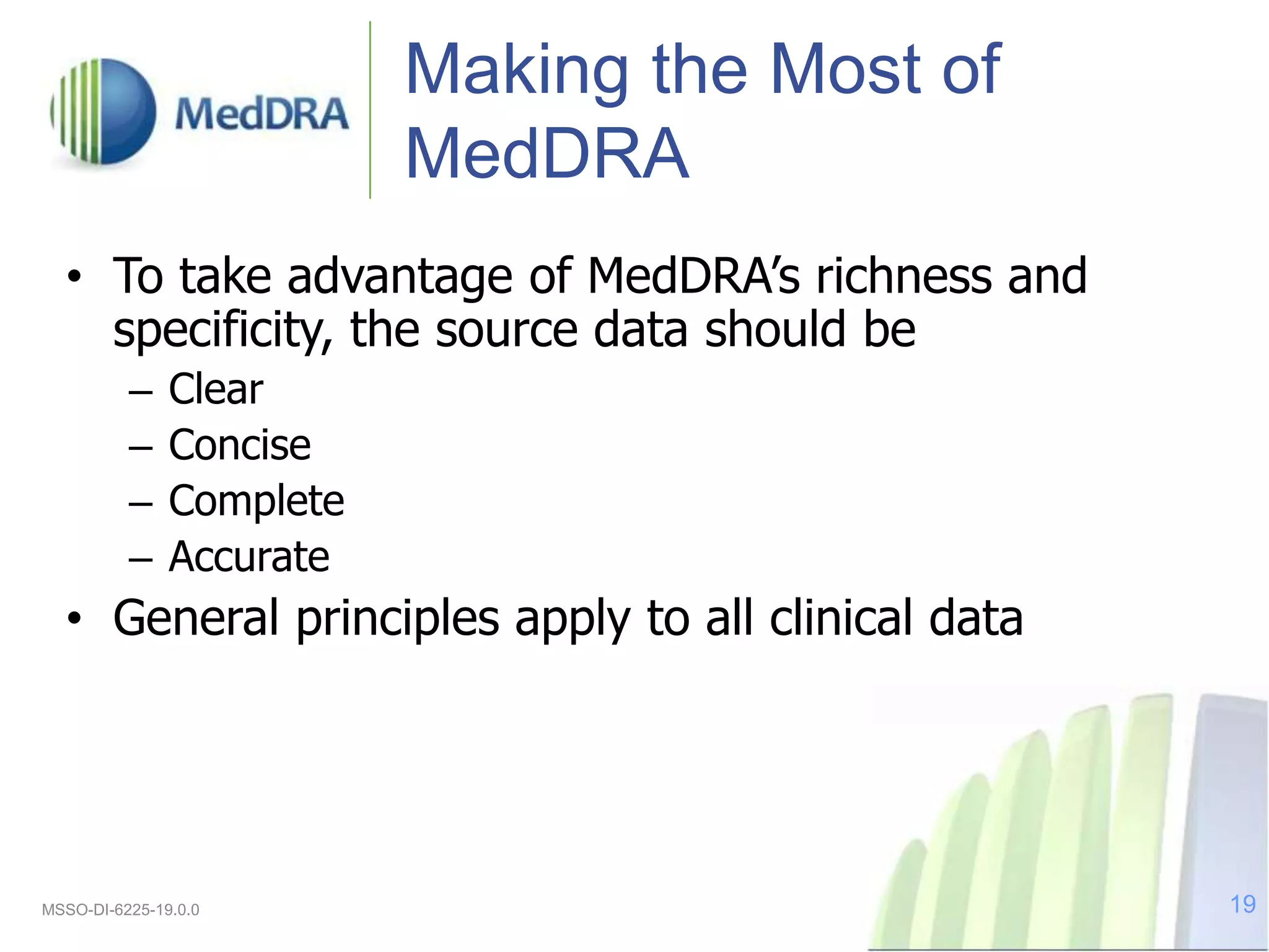 Making the Most of
MedDRA
• To take advantage of MedDRA’s richness and
specificity, the source data should be
– Clear
– Concise
– Complete
– Accurate
• General principles apply to all clinical data
MSSO-DI-6225-19.0.0 19
 