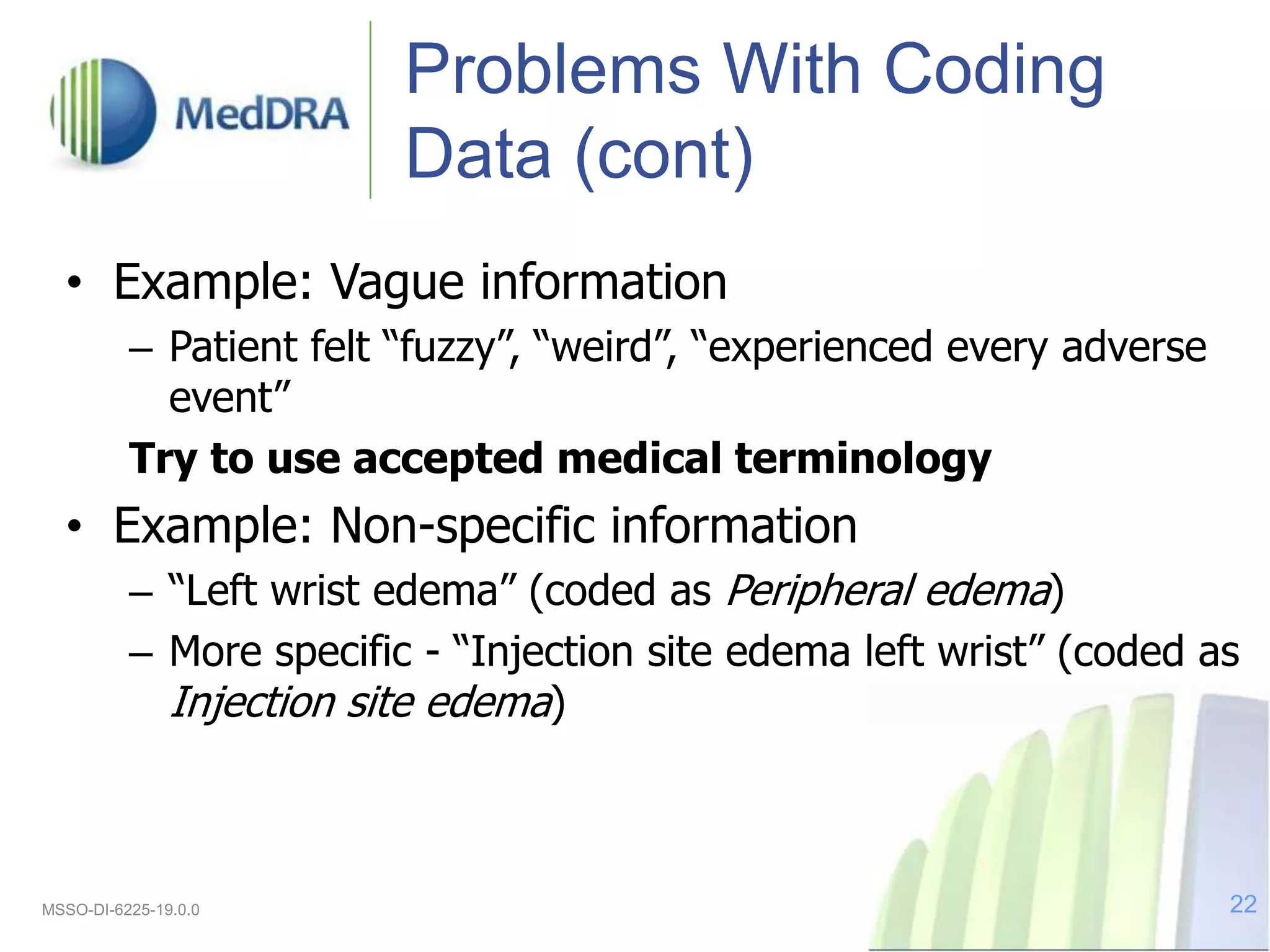 Problems With Coding
Data (cont)
• Example: Vague information
– Patient felt “fuzzy”, “weird”, “experienced every adverse
event”
Try to use accepted medical terminology
• Example: Non-specific information
– “Left wrist edema” (coded as Peripheral edema)
– More specific - “Injection site edema left wrist” (coded as
Injection site edema)
MSSO-DI-6225-19.0.0 22
 
