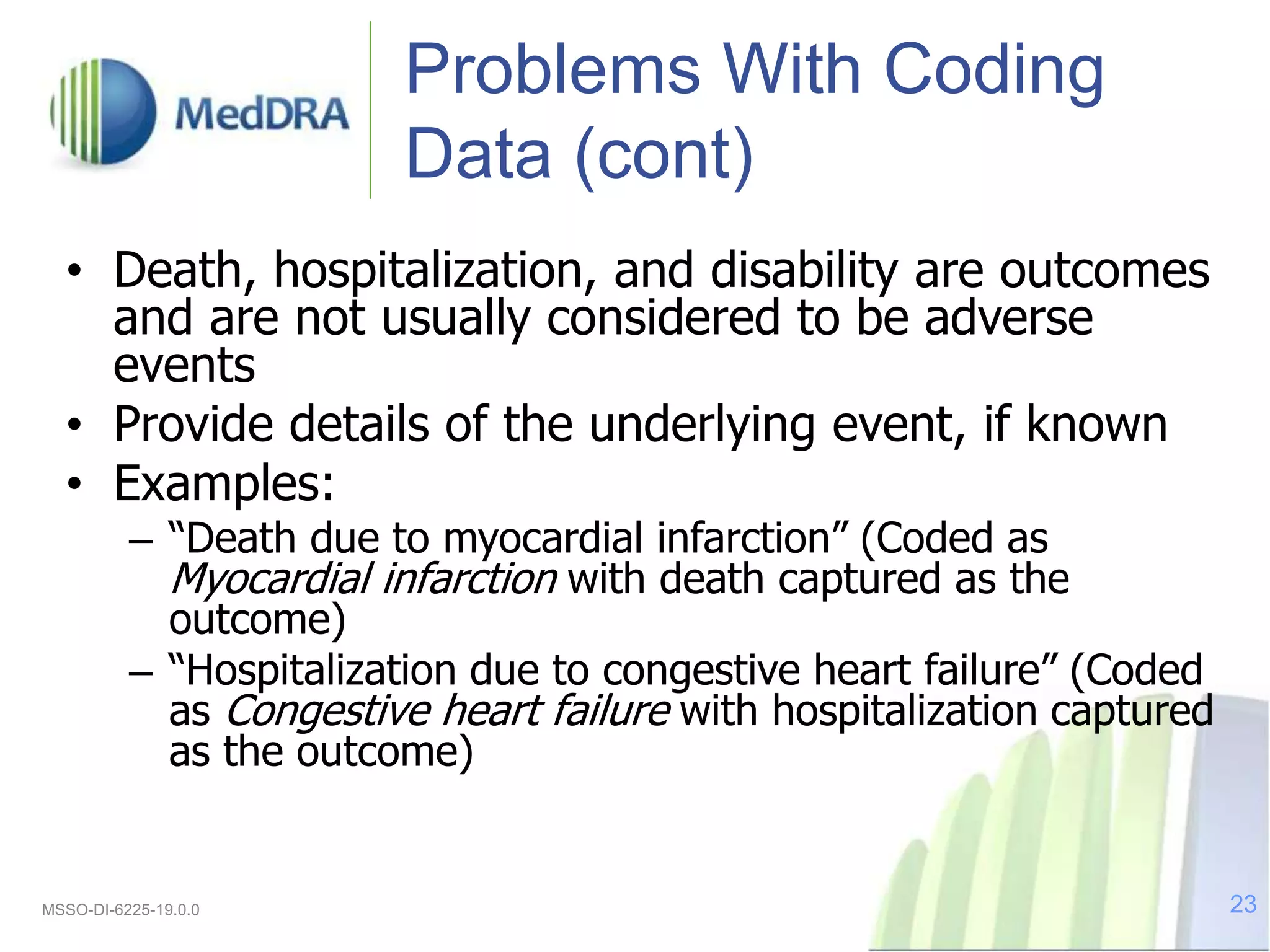 Problems With Coding
Data (cont)
• Death, hospitalization, and disability are outcomes
and are not usually considered to be adverse
events
• Provide details of the underlying event, if known
• Examples:
– “Death due to myocardial infarction” (Coded as
Myocardial infarction with death captured as the
outcome)
– “Hospitalization due to congestive heart failure” (Coded
as Congestive heart failure with hospitalization captured
as the outcome)
MSSO-DI-6225-19.0.0 23
 