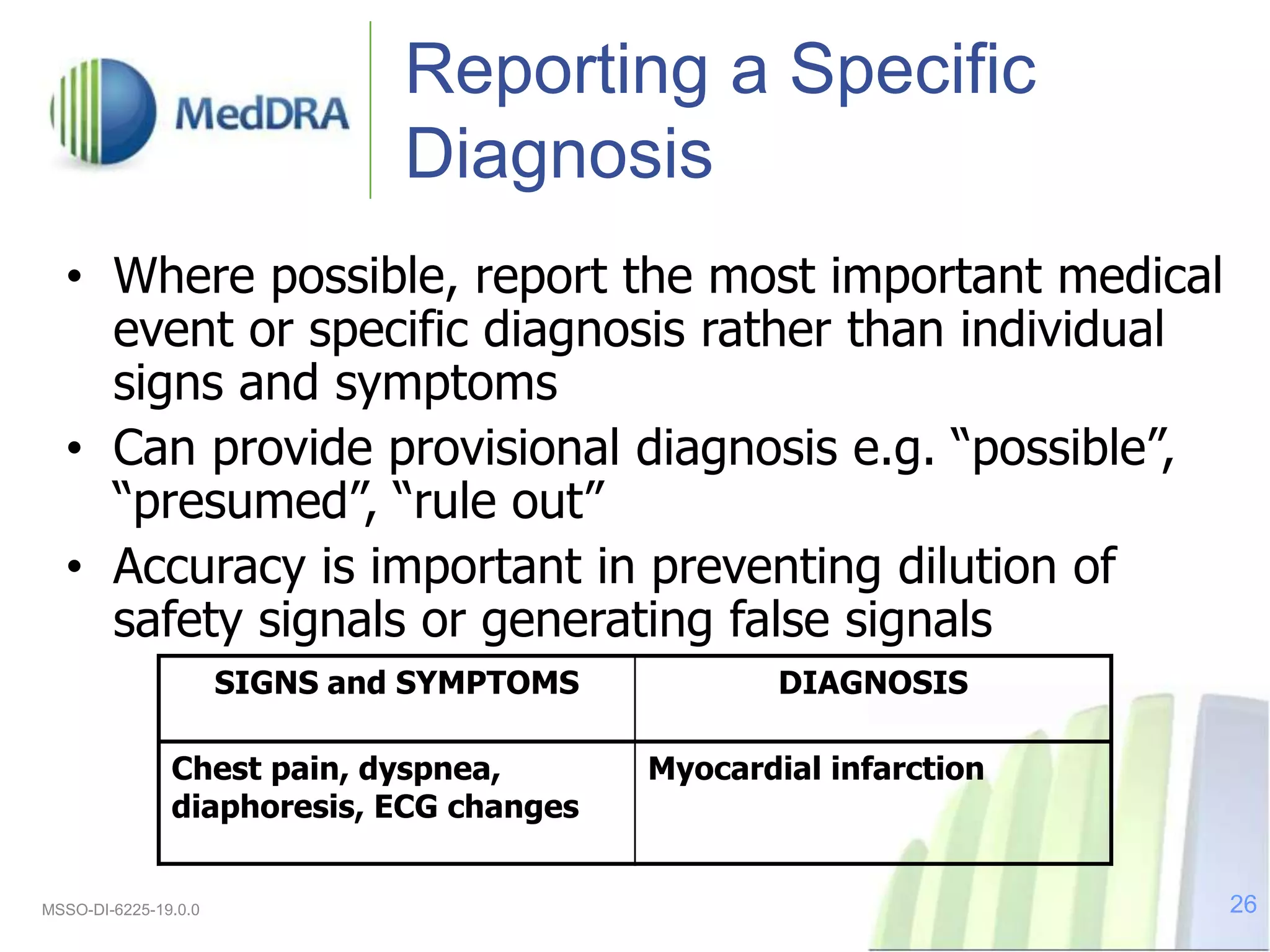 Reporting a Specific
Diagnosis
• Where possible, report the most important medical
event or specific diagnosis rather than individual
signs and symptoms
• Can provide provisional diagnosis e.g. “possible”,
“presumed”, “rule out”
• Accuracy is important in preventing dilution of
safety signals or generating false signals
SIGNS and SYMPTOMS DIAGNOSIS
Chest pain, dyspnea,
diaphoresis, ECG changes
Myocardial infarction
MSSO-DI-6225-19.0.0 26
 