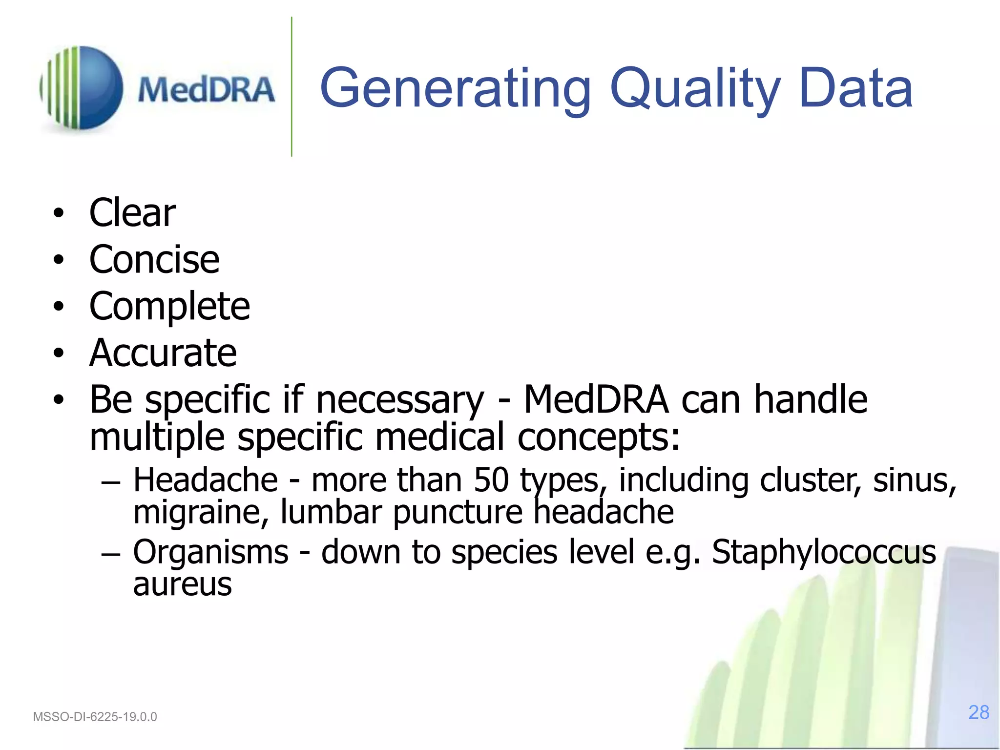 Generating Quality Data
• Clear
• Concise
• Complete
• Accurate
• Be specific if necessary - MedDRA can handle
multiple specific medical concepts:
– Headache - more than 50 types, including cluster, sinus,
migraine, lumbar puncture headache
– Organisms - down to species level e.g. Staphylococcus
aureus
MSSO-DI-6225-19.0.0 28
 