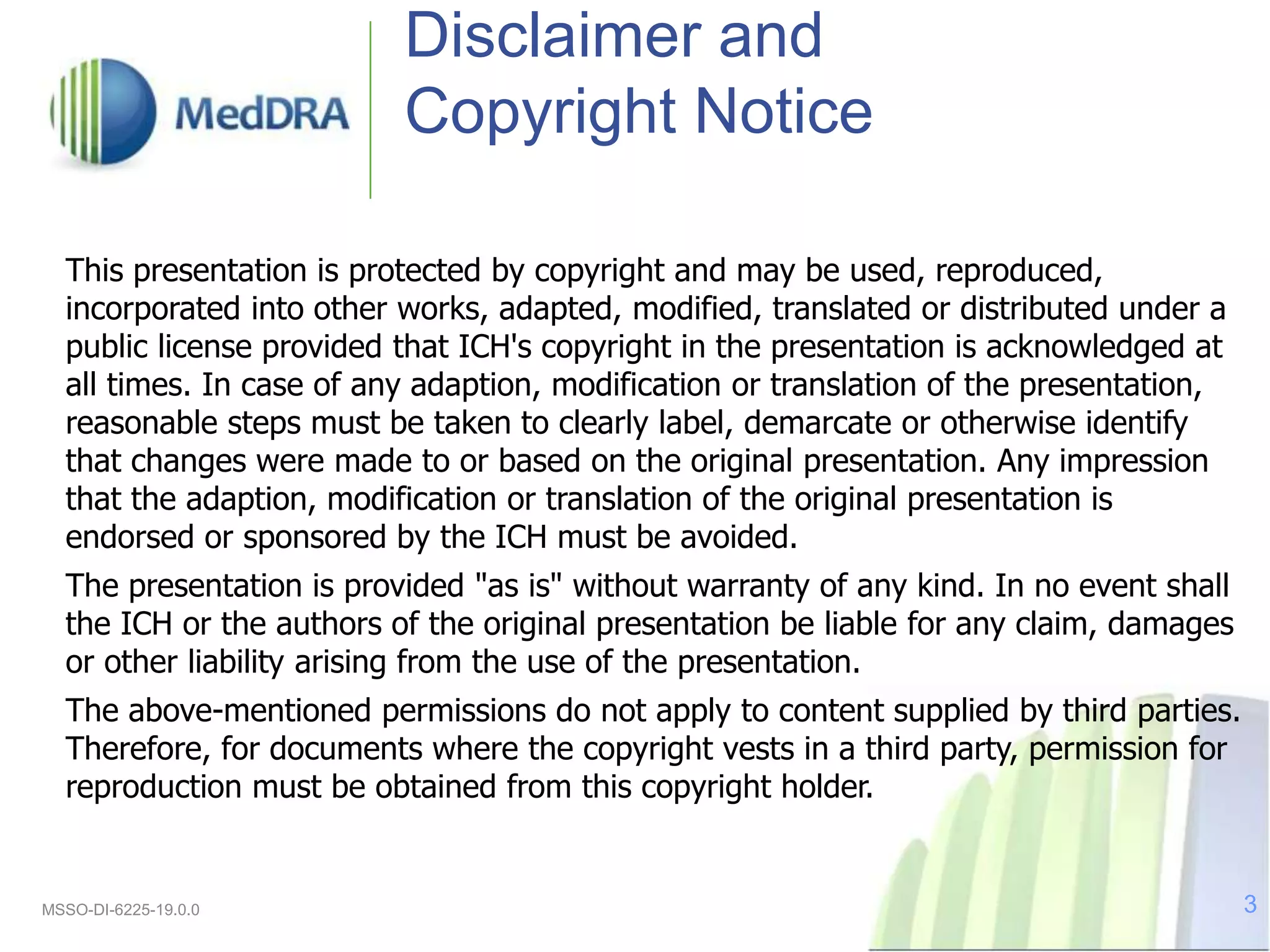 Disclaimer and
Copyright Notice
This presentation is protected by copyright and may be used, reproduced,
incorporated into other works, adapted, modified, translated or distributed under a
public license provided that ICH's copyright in the presentation is acknowledged at
all times. In case of any adaption, modification or translation of the presentation,
reasonable steps must be taken to clearly label, demarcate or otherwise identify
that changes were made to or based on the original presentation. Any impression
that the adaption, modification or translation of the original presentation is
endorsed or sponsored by the ICH must be avoided.
The presentation is provided "as is" without warranty of any kind. In no event shall
the ICH or the authors of the original presentation be liable for any claim, damages
or other liability arising from the use of the presentation.
The above-mentioned permissions do not apply to content supplied by third parties.
Therefore, for documents where the copyright vests in a third party, permission for
reproduction must be obtained from this copyright holder.
MSSO-DI-6225-19.0.0 3
 
