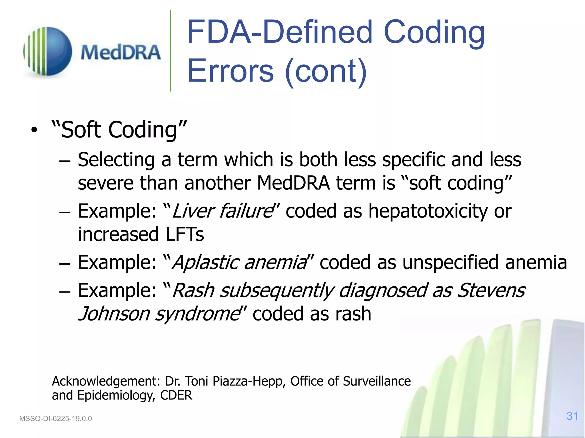 FDA-Defined Coding
Errors (cont)
• “Soft Coding”
– Selecting a term which is both less specific and less
severe than another MedDRA term is “soft coding”
– Example: “Liver failure” coded as hepatotoxicity or
increased LFTs
– Example: “Aplastic anemia” coded as unspecified anemia
– Example: “Rash subsequently diagnosed as Stevens
Johnson syndrome” coded as rash
Acknowledgement: Dr. Toni Piazza-Hepp, Office of Surveillance
and Epidemiology, CDER
MSSO-DI-6225-19.0.0 31
 