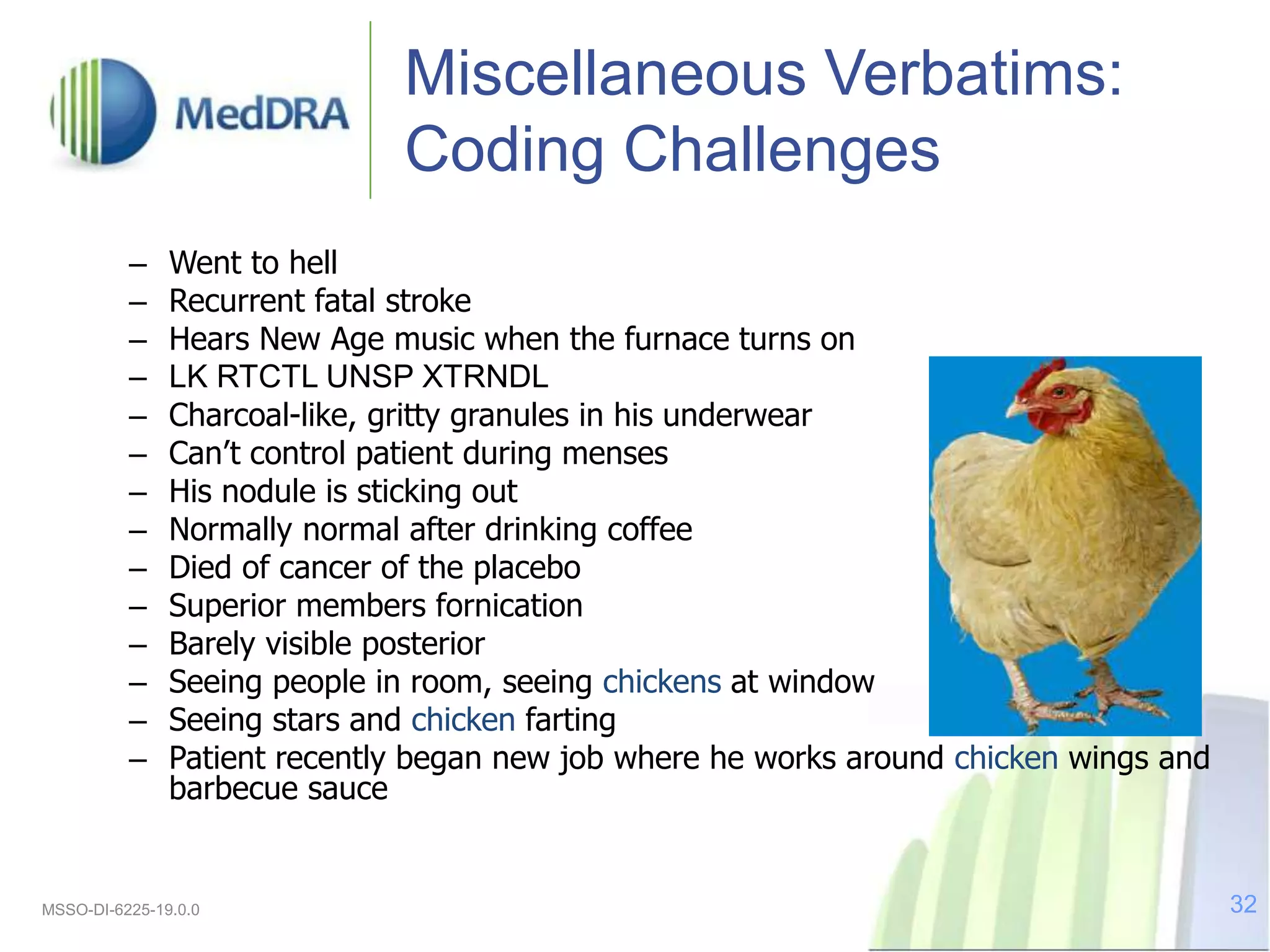 Miscellaneous Verbatims:
Coding Challenges
– Went to hell
– Recurrent fatal stroke
– Hears New Age music when the furnace turns on
– LK RTCTL UNSP XTRNDL
– Charcoal-like, gritty granules in his underwear
– Can’t control patient during menses
– His nodule is sticking out
– Normally normal after drinking coffee
– Died of cancer of the placebo
– Superior members fornication
– Barely visible posterior
– Seeing people in room, seeing chickens at window
– Seeing stars and chicken farting
– Patient recently began new job where he works around chicken wings and
barbecue sauce
MSSO-DI-6225-19.0.0 32
 