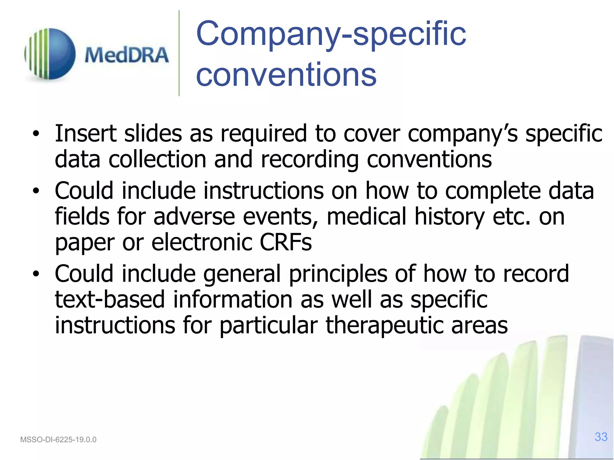 Company-specific
conventions
• Insert slides as required to cover company’s specific
data collection and recording conventions
• Could include instructions on how to complete data
fields for adverse events, medical history etc. on
paper or electronic CRFs
• Could include general principles of how to record
text-based information as well as specific
instructions for particular therapeutic areas
MSSO-DI-6225-19.0.0 33
 