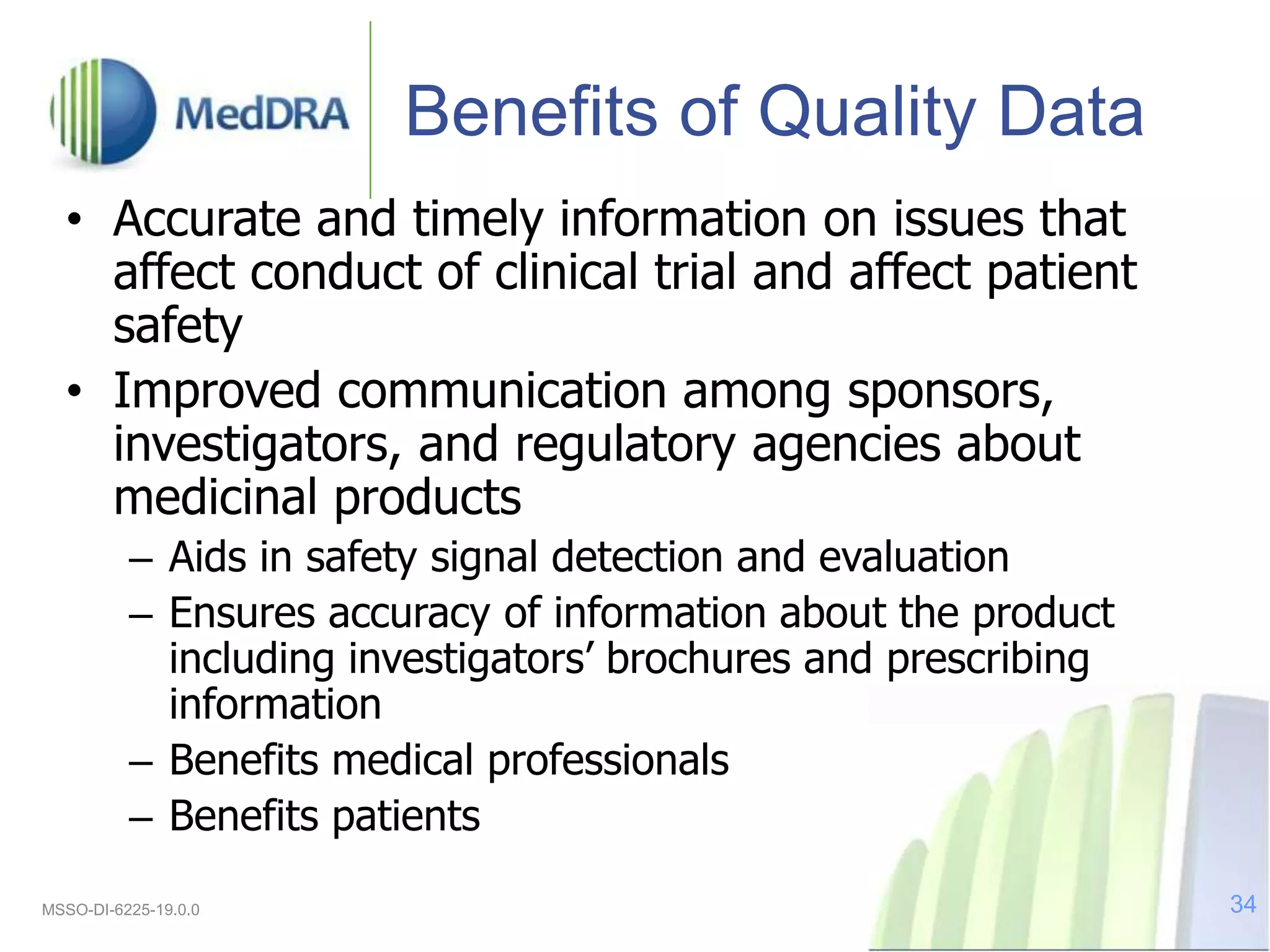 Benefits of Quality Data
• Accurate and timely information on issues that
affect conduct of clinical trial and affect patient
safety
• Improved communication among sponsors,
investigators, and regulatory agencies about
medicinal products
– Aids in safety signal detection and evaluation
– Ensures accuracy of information about the product
including investigators’ brochures and prescribing
information
– Benefits medical professionals
– Benefits patients
MSSO-DI-6225-19.0.0 34
 