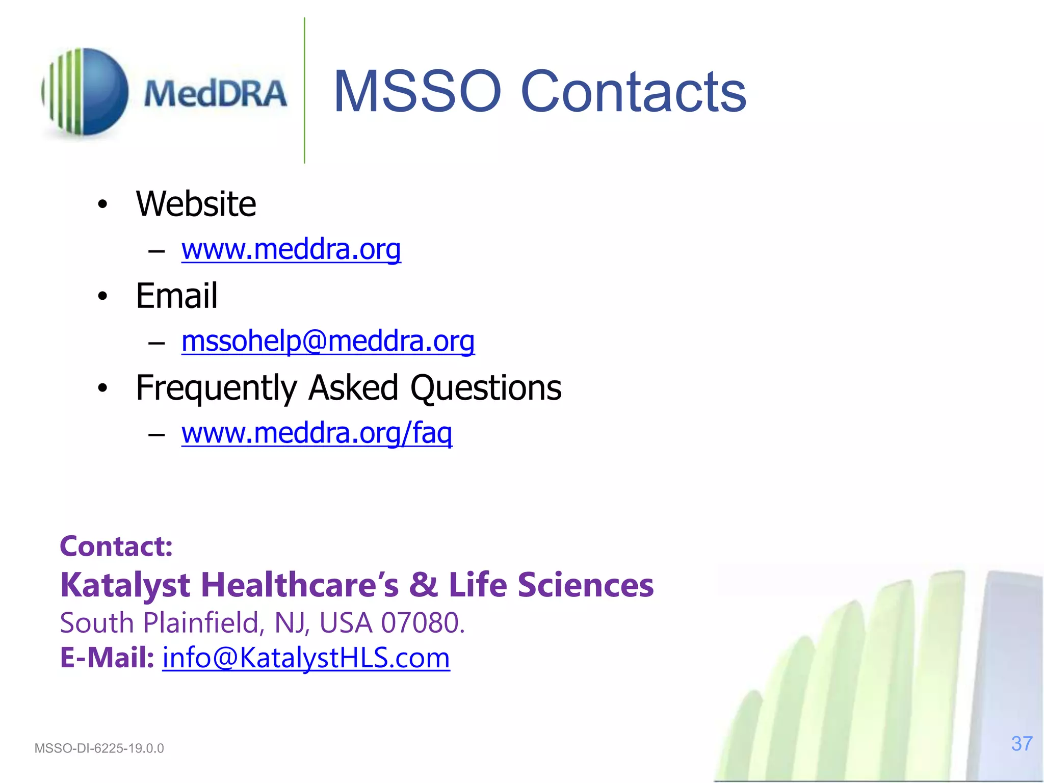MSSO Contacts
• Website
– www.meddra.org
• Email
– mssohelp@meddra.org
• Frequently Asked Questions
– www.meddra.org/faq
MSSO-DI-6225-19.0.0 37
Contact:
Katalyst Healthcare’s & Life Sciences
South Plainfield, NJ, USA 07080.
E-Mail: info@KatalystHLS.com
 